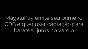 ​MagaluPay emite seu primeiro CDB e quer usar captação para baratear juros no varejo 